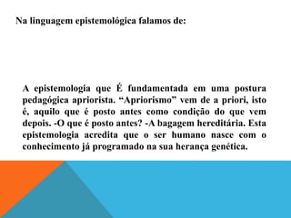 Na linguagem epistemológica falamos de:
A epistemologia que É fundamentada em uma postura
pedagógica apriorista. “Apriorismo” vem de a priori, isto
é, aquilo que é posto antes como condição do que vem
depois. -O que é posto antes? -A bagagem hereditária. Esta
epistemologia acredita que o ser humano nasce com o
conhecimento já programado na sua herança genética.
 