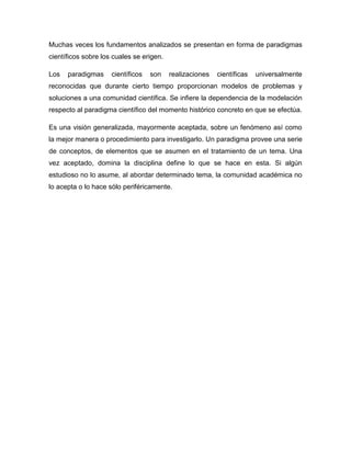 Muchas veces los fundamentos analizados se presentan en forma de paradigmas
científicos sobre los cuales se erigen.

Los   paradigmas     científicos   son    realizaciones   científicas   universalmente
reconocidas que durante cierto tiempo proporcionan modelos de problemas y
soluciones a una comunidad científica. Se infiere la dependencia de la modelación
respecto al paradigma científico del momento histórico concreto en que se efectúa.

Es una visión generalizada, mayormente aceptada, sobre un fenómeno así como
la mejor manera o procedimiento para investigarlo. Un paradigma provee una serie
de conceptos, de elementos que se asumen en el tratamiento de un tema. Una
vez aceptado, domina la disciplina define lo que se hace en esta. Si algún
estudioso no lo asume, al abordar determinado tema, la comunidad académica no
lo acepta o lo hace sólo periféricamente.
 
