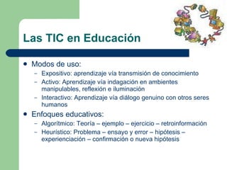 Las TIC en Educación Modos de uso: Expositivo: aprendizaje vía transmisión de conocimiento Activo: Aprendizaje vía indagación en ambientes manipulables, reflexión e iluminación Interactivo: Aprendizaje vía diálogo genuino con otros seres humanos Enfoques educativos: Algorítmico: Teoría – ejemplo – ejercicio – retroinformación Heurístico: Problema – ensayo y error – hipótesis – experienciación – confirmación o nueva hipótesis 