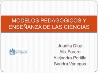 Juanita Díaz Alix Forero Alejandra Portilla Sandra Vanegas MODELOS PEDAGÓGICOS Y ENSEÑANZA DE LAS CIENCIAS 