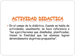 —  En el campo de la didáctica, Cuando se habla de
actividades, usualmente; se hace referencia a
“las ejercitaciones que diseñadas, planificadas,
tienen la finalidad que los alumnos logren
detenidamente objetivos propuestos”.
 