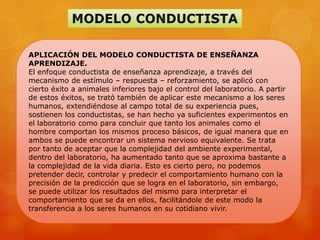 APLICACIÓN DEL MODELO CONDUCTISTA DE ENSEÑANZA
APRENDIZAJE.
El enfoque conductista de enseñanza aprendizaje, a través del
mecanismo de estímulo – respuesta – reforzamiento, se aplicó con
cierto éxito a animales inferiores bajo el control del laboratorio. A partir
de estos éxitos, se trató también de aplicar este mecanismo a los seres
humanos, extendiéndose al campo total de su experiencia pues,
sostienen los conductistas, se han hecho ya suficientes experimentos en
el laboratorio como para concluir que tanto los animales como el
hombre comportan los mismos proceso básicos, de igual manera que en
ambos se puede encontrar un sistema nervioso equivalente. Se trata
por tanto de aceptar que la complejidad del ambiente experimental,
dentro del laboratorio, ha aumentado tanto que se aproxima bastante a
la complejidad de la vida diaria. Esto es cierto pero, no podemos
pretender decir, controlar y predecir el comportamiento humano con la
precisión de la predicción que se logra en el laboratorio, sin embargo,
se puede utilizar los resultados del mismo para interpretar el
comportamiento que se da en ellos, facilitándole de este modo la
transferencia a los seres humanos en su cotidiano vivir.
 