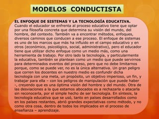 EL ENFOQUE DE SISTEMAS Y LA TECNOLOGÍA EDUCATIVA.
Cuando el educador se enfrenta al proceso educativo tiene que optar
por una filosofía concreta que determina su visión del mundo, del
hombre, del contexto. También va a encontrar métodos, enfoques,
diversos caminos que conducen a ese proceso. El enfoque de sistemas
es uno de los marcos que más ha influido en el campo educativo y en
otros (económico, psicológico, social, administrativo), pero el educador
tiene que utilizar dicho enfoque como un medio más, como una
herramienta de trabajo. Por otro lado la tecnología, y particularmente
la educativa, también se plantean como un medio que puede servirnos
para determinados eventos del proceso, pero que no debe limitarnos
porque, como se puede ver, no es la única alternativa. Un gran peligro
que corren los docentes en nuestro medio es confundir dicha
tecnología con una meta, un propósito, un objetivo imperioso, un fin, y
trabajar para ella – con los peligros de manipulación que puede haber
-, creyendo que es una óptima visión del hombre y del mundo. Otra de
las desviaciones a la que estamos abocados es a rechazarla o atacarla
sin reconocerla, por el simple hecho de ser tecnología. En síntesis, la
tecnología educativa que se usó, tanto en países desarrollados como
en los países restantes, abrió grandes expectativas como método, y no
como otra cosa, dentro de todos los implicados en el proceso de
enseñanza – aprendizaje.
 