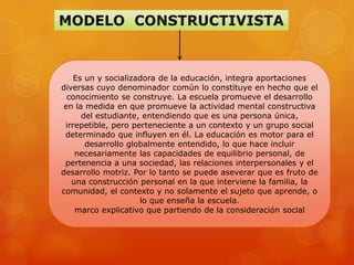 Es un y socializadora de la educación, integra aportaciones
diversas cuyo denominador común lo constituye en hecho que el
  conocimiento se construye. La escuela promueve el desarrollo
 en la medida en que promueve la actividad mental constructiva
      del estudiante, entendiendo que es una persona única,
 irrepetible, pero perteneciente a un contexto y un grupo social
 determinado que influyen en él. La educación es motor para el
       desarrollo globalmente entendido, lo que hace incluir
    necesariamente las capacidades de equilibrio personal, de
 pertenencia a una sociedad, las relaciones interpersonales y el
desarrollo motriz. Por lo tanto se puede aseverar que es fruto de
   una construcción personal en la que interviene la familia, la
comunidad, el contexto y no solamente el sujeto que aprende, o
                     lo que enseña la escuela.
    marco explicativo que partiendo de la consideración social
 