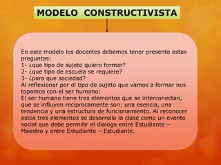 En este modelo los docentes debemos tener presente estas
preguntas:
1- ¿que tipo de sujeto quiero formar?
2- ¿que tipo de escuela se requiere?
3- ¿para que sociedad?
Al reflexionar por el tipo de sujeto que vamos a formar nos
topamos con el ser humano:
El ser humano tiene tres elementos que se interconectan,
que se influyen recíprocamente son: una esencia, una
tendencia y una estructura de funcionamiento. Al reconocer
estos tres elementos se desarrolla la clase como un evento
social que debe permitir el dialogo entre Estudiante –
Maestro y entre Estudiante – Estudiante.
 