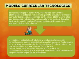 El modelo pedagógico conductista, desarrollado por González
(1999)desde la didáctica y el currículo, permite estructurar el modelo
curricular tecnológico, denominado por Sacristán (1995), como elleg
ado tecnológico y eficientita en el curriculum. La escritora González
ilustra este modelo con las diferentes teorías quede una u otra
manera lo definen, ella plantea:




los modelos pedagógicos tradicional y conductista también son
conocidos como modelo pedagógico instrucción porque se fundamentan
en el carácter transmisioncita del conocimiento. En ello se reducen las
teorías científicas a simple información de datos y
hechos, no se tiene en cuenta la construcción interna del
conocimiento, la lógica que le es propia, ni las estructuras del desarrollo
del pensamiento lógico de los estudiantes.
 