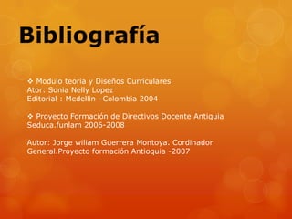  Modulo teoria y Diseños Curriculares
Ator: Sonia Nelly Lopez
Editorial : Medellin –Colombia 2004

 Proyecto Formación de Directivos Docente Antiquia
Seduca.funlam 2006-2008

Autor: Jorge wiliam Guerrera Montoya. Cordinador
General.Proyecto formación Antioquia -2007
 