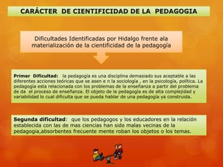 Dificultades Identificadas por Hidalgo frente ala
        materialización de la cientificidad de la pedagogía




Primer Dificultad: la pedagogía es una disciplina demasiado sus aceptable a las
diferentes acciones teóricas que se asen e n la sociología , en la psicología, política. La
pedagogía esta relacionada con los problemas de la enseñanza a partir del problema
de da el proceso de enseñanza. El objeto de la pedagogía es de alta complejidad y
variabilidad lo cual dificulta que se pueda hablar de una pedagogía ya construida.




Segunda dificultad: que los pedagogos y los educadores en la relación
establecida con las de mas ciencias han sido malas vecinas de la
pedagogia,absorbentes frecuente mente roban los objetos o los temas.
 