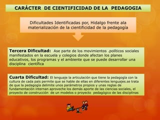 Dificultades Identificadas por, Hidalgo frente ala
            materialización de la cientificidad de la pedagogía




Tercera Dificultad: Ase parte de los movimientos .políticos sociales
manifestados en la escuela y colegios donde afectan los planes
educativos, los programas y el ambiente que se puede desarrollar una
disciplina científica


Cuarta Dificultad:       El lenguaje la articulación que tiene la pedagogía con la
cultura de cada país permite que se hable de ellas en diferentes lenguajes.se trata
de que la pedagogía delimite unos parámetros propios y unas reglas de
fundamentación internan aproveche los demás aporte de las ciencias sociales, el
proyecto de construcción de un modelos o proyecto pedagógico de las disciplinas
 