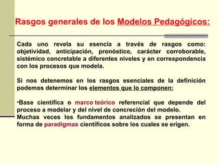 Rasgos generales de los  Modelos Pedagógicos: Cada uno revela su esencia a través de rasgos como: objetividad, anticipación, pronóstico, carácter corroborable, sistémico concretable a diferentes niveles y en correspondencia con los procesos que modela. Si nos detenemos en los rasgos esenciales de la definición podemos determinar los  elementos que lo componen: Base científica o  marco teórico  referencial que depende del proceso a modelar y del nivel de concreción del modelo. Muchas veces los fundamentos analizados se presentan en forma de  paradigmas  científicos sobre los cuales se erigen.  
