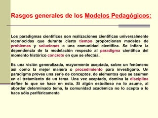 Los paradigmas científicos son realizaciones científicas universalmente reconocidas que durante cierto  tiempo  proporcionan modelos de  problemas  y  soluciones  a una comunidad científica. Se infiere la dependencia de la modelación respecto al  paradigma  científico del momento histórico  concreto  en que se efectúa.  Es una visión generalizada, mayormente aceptada, sobre un fenómeno así como la mejor manera o  procedimiento  para investigarlo. Un paradigma provee una serie de conceptos, de elementos que se asumen en el tratamiento de un tema. Una vez aceptado, domina la  disciplina  define lo que se hace en esta. Si algún estudioso no lo asume, al abordar determinado tema, la comunidad académica no lo acepta o lo hace sólo periféricamente Rasgos generales de los  Modelos Pedagógicos: 