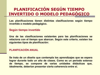 PLANIFICACIÓN SEGÚN TIEMPO INVERTIDO O MODELO PEDAGÓGICO Las planificaciones tienen distintas clasificaciones según tiempo invertido o modelo pedagógico. Según tiempo invertido Una de las clasificaciones existentes para las planificaciones se relaciona con el tiempo que abarcan. Según este criterio, existen los siguientes tipos de planificación: PLANIFICACIÓN ANUAL Se trata de un diseño que contempla los aprendizajes que se espera lograr durante todo un año de clases. Como es un periodo extenso de tiempo, se compone de varias unidades didácticas que, idealmente, deberían presentar cierta coherencia entre sí.  