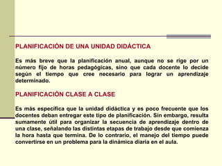 PLANIFICACIÓN DE UNA UNIDAD DIDÁCTICA Es más breve que la planificación anual, aunque no se rige por un número fijo de horas pedagógicas, sino que cada docente lo decide según el tiempo que cree necesario para lograr un aprendizaje determinado.  PLANIFICACIÓN CLASE A CLASE Es más específica que la unidad didáctica y es poco frecuente que los docentes deban entregar este tipo de planificación. Sin embargo, resulta sumamente útil para organizar la secuencia de aprendizaje dentro de una clase, señalando las distintas etapas de trabajo desde que comienza la hora hasta que termina. De lo contrario, el manejo del tiempo puede convertirse en un problema para la dinámica diaria en el aula.  