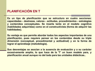 PLANIFICACIÓN EN T Es un tipo de planificación que se estructura en cuatro secciones: capacidades - destrezas, valores - actitudes, procedimientos - estrategias y contenidos conceptuales. Se inserta tanto en el modelo cognitivo (habilidades adquiridas) como en el constructivista (forma de adquirir las habilidades). Su ventaja es que permite abordar todos los aspectos importantes de una planificación, pues requiere pensar en los contenidos desde su triple dimensión (conceptual, procedimental y actitudinal) y en la forma de lograr el aprendizaje (metodología). Sus desventajas se asocian a la ausencia de evaluación y a su carácter excesivamente amplio, lo que hace de la 'T' un buen modelo para, y planificación anual aunque no del todo para las unidades didácticas.. 