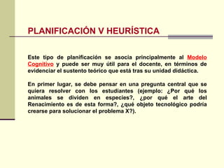 PLANIFICACIÓN V HEURÍSTICA Este tipo de planificación se asocia principalmente al  Modelo Cognitivo  y puede ser muy útil para el docente, en términos de evidenciar el sustento teórico que está tras su unidad didáctica. En primer lugar, se debe pensar en una pregunta central que se quiera resolver con los estudiantes (ejemplo: ¿Por qué los animales se dividen en especies?, ¿por qué el arte del Renacimiento es de esta forma?, ¿qué objeto tecnológico podría crearse para solucionar el problema X?). 