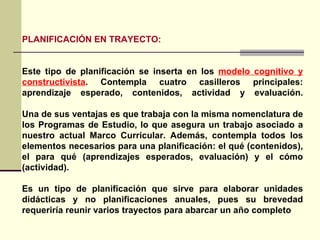 PLANIFICACIÓN EN TRAYECTO: Este tipo de planificación se inserta en los  modelo cognitivo y constructivista . Contempla cuatro casilleros principales: aprendizaje esperado, contenidos, actividad y evaluación. Una de sus ventajas es que trabaja con la misma nomenclatura de los Programas de Estudio, lo que asegura un trabajo asociado a nuestro actual Marco Curricular. Además, contempla todos los elementos necesarios para una planificación: el qué (contenidos), el para qué (aprendizajes esperados, evaluación) y el cómo (actividad). Es un tipo de planificación que sirve para elaborar unidades didácticas y no planificaciones anuales, pues su brevedad requeriría reunir varios trayectos para abarcar un año completo  
