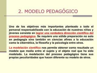 2. MODELO PEDAGÓGICO Uno de los objetivos más importantes planteado a todo el personal responsabilizado con la educación de nuestros niños y jóvenes consiste en  lograr una verdadera dirección científica del proceso pedagógico . Se requiere una sólida preparación no solo en pedagogía sino también en ciencias afines a la educación como la cibernética, la filosofía y la psicología entre otras. La modelación científica  nos permite obtener como resultado un modelo que media entre el sujeto y el objeto real que ha sido modelado. La modelación del proceso pedagógico tiene sus propias peculiaridades que hacen diferente su modelo de otros. 