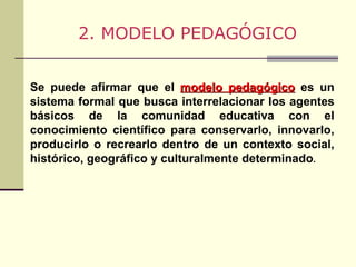 Se puede afirmar que el  modelo pedagógico  es un sistema formal que busca interrelacionar los agentes básicos de la comunidad educativa con el conocimiento científico para conservarlo, innovarlo, producirlo o recrearlo dentro de un contexto social, histórico, geográfico y culturalmente determinado . 2. MODELO PEDAGÓGICO 