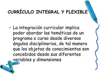 CURRÍCULO INTEGRAL Y FLEXIBLE   La integración curricular implica poder abordar las temáticas de un programa o curso desde diversos ángulos disciplinarios, de tal manera que los objetos de conocimientos son concebidos desde sus diferentes variables y dimensiones  