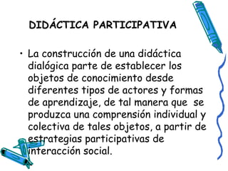 DIDÁCTICA PARTICIPATIVA La construcción de una didáctica dialógica parte de establecer los objetos de conocimiento desde diferentes tipos de actores y formas de aprendizaje, de tal manera que  se produzca una comprensión individual y colectiva de tales objetos, a partir de estrategias participativas de interacción social.  
