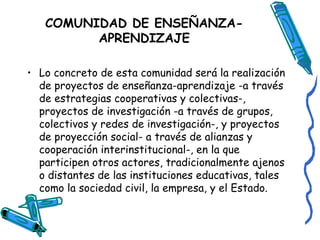 COMUNIDAD DE ENSEÑANZA- APRENDIZAJE Lo concreto de esta comunidad será la realización de proyectos de enseñanza-aprendizaje -a través de estrategias cooperativas y colectivas-, proyectos de investigación -a través de grupos, colectivos y redes de investigación-, y proyectos de proyección social- a través de alianzas y cooperación interinstitucional-, en la que participen otros actores, tradicionalmente ajenos o distantes de las instituciones educativas, tales como la sociedad civil, la empresa, y el Estado.  