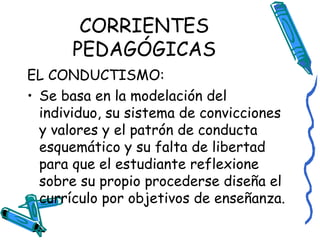 CORRIENTES PEDAGÓGICAS EL CONDUCTISMO: Se basa en la modelación del individuo, su sistema de convicciones y valores y el patrón de conducta esquemático y su falta de libertad para que el estudiante reflexione sobre su propio procederse diseña el currículo por objetivos de enseñanza. 