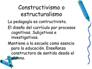 Constructivismo o estructuralismo La pedagogía es contructivista. El diseño del currículo por procesos cognitivos. Subjetivos e investigativos. Mantiene a la escuela como esencia para la educación. Enseñanza constructora de sentido desde el alumno.  