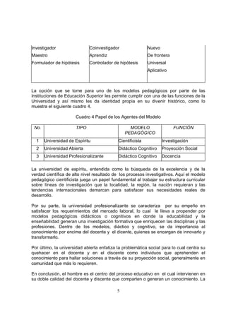 Investigador                 Coinvestigador                 Nuevo
Maestro                      Aprendiz                       De frontera
Formulador de hipótesis      Controlador de hipótesis       Universal
                                                            Aplicativo



La opción que se tome para uno de los modelos pedagógicos por parte de las
Instituciones de Educación Superior les permite cumplir con una de las funciones de la
Universidad y así mismo les da identidad propia en su divenir histórico, como lo
muestra el siguiente cuadro 4.

                      Cuadro 4 Papel de los Agentes del Modelo

 No.                  TIPO                       MODELO                   FUNCIÓN
                                               PEDAGÓGICO
  1    Universidad de Espíritu              Cientificista           Investigación
  2    Universidad Abierta                  Didáctico Cognitivo     Proyección Social
  3    Universidad Profesionalizante        Didáctico Cognitivo     Docencia

La universidad de espíritu, entendida como la búsqueda de la excelencia y de la
verdad científica de alto nivel resultado de los procesos investigativos. Aquí el modelo
pedagógico cientificista juega un papel fundamental al trabajar su estructura curricular
sobre líneas de investigación que la localidad, la región, la nación requieran y las
tendencias internacionales demarcan para satisfacer sus necesidades reales de
desarrollo.

Por su parte, la universidad profesionalizante se caracteriza por su empeño en
satisfacer los requerimientos del mercado laboral, lo cual le lleva a propender por
modelos pedagógicos didácticos o cognitivos en donde la educabilidad y la
enseñabilidad generan una investigación formativa que enriquecen las disciplinas y las
profesiones. Dentro de los modelos, diáctico y cognitivo, se da importancia al
conocimiento por encima del docente y el dicente, quienes se encargan de innovarlo y
transformarlo.

Por último, la universidad abierta enfatiza la problemática social para lo cual centra su
quehacer en el docente y en el discente como individuos que aprehenden el
conocimiento para hallar soluciones a través de su proyección social, generalmente en
comunidad que más lo requieren.

En conclusión, el hombre es el centro del proceso educativo en el cual intervienen en
su doble calidad del docente y discente que comparten o generan un conocimiento. La

                                           5
 