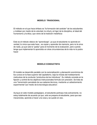 MODELO TRADICIONAL



El método en el que hace énfasis es “la formación del carácter” de los estudiantes
y moldear por medio de la voluntad, la virtud y el rigor de la disciplina, el ideal del
humanismo y la ética, que viene de la tradición metafísica



Este es el método clásico de “aprendizaje”, ya que el estudiante no aprende en
verdad, lo único que este hace , es copiar y aprender de memoria, pero no le sirve
de nada, ya que solo lo “graba” para el momento de la evaluación, pero cuando
tenga que implementar lo aprendido en otras circunstancias de la vida no lo podra
hacer




                             MODELO CONDUCTISTA



El modelo se desarrollo paralelo con la racionalización y planeación económica de
los cursos en la fase superior del capitalismo, bajo la mirada del moldeamiento
meticuloso de la conducta “productiva de los individuos”. Su método consiste en la
fijación y control de los objetivos instruccionales formula con precisión. Se trata de
una “transmisión parcelada de sus saberes técnicos, mediante un adiestramiento
experimental “por medio de la tecnología educativa”.



Aunque en este modelo pedagógico, el estudiante participa más activamente, no
estoy totalmente de acuerdo ya que, solo se prepara al estudiante, para que sea
mecanicista, aprenda a hacer una cosa y se quede en eso.
 