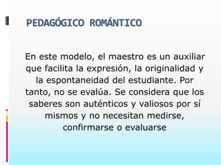 PEDAGÓGICO ROMÁNTICO


En este modelo, el maestro es un auxiliar
que facilita la expresión, la originalidad y
  la espontaneidad del estudiante. Por
tanto, no se evalúa. Se considera que los
 saberes son auténticos y valiosos por sí
    mismos y no necesitan medirse,
         confirmarse o evaluarse
 