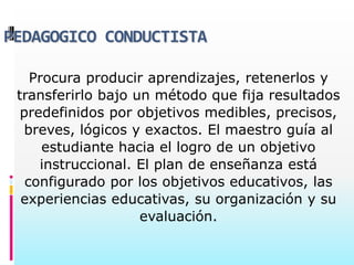 PEDAGOGICO CONDUCTISTA

    Procura producir aprendizajes, retenerlos y
 transferirlo bajo un método que fija resultados
  predefinidos por objetivos medibles, precisos,
   breves, lógicos y exactos. El maestro guía al
      estudiante hacia el logro de un objetivo
     instruccional. El plan de enseñanza está
   configurado por los objetivos educativos, las
  experiencias educativas, su organización y su
                    evaluación.
 