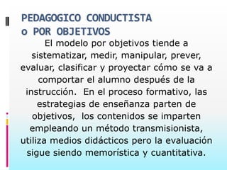 PEDAGOGICO CONDUCTISTA
o POR OBJETIVOS
       El modelo por objetivos tiende a
   sistematizar, medir, manipular, prever,
evaluar, clasificar y proyectar cómo se va a
     comportar el alumno después de la
 instrucción. En el proceso formativo, las
     estrategias de enseñanza parten de
   objetivos, los contenidos se imparten
  empleando un método transmisionista,
utiliza medios didácticos pero la evaluación
 sigue siendo memorística y cuantitativa.
 