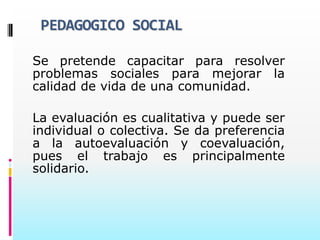 PEDAGOGICO SOCIAL

Se pretende capacitar para resolver
problemas sociales para mejorar la
calidad de vida de una comunidad.

La evaluación es cualitativa y puede ser
individual o colectiva. Se da preferencia
a la autoevaluación y coevaluación,
pues el trabajo es principalmente
solidario.
 