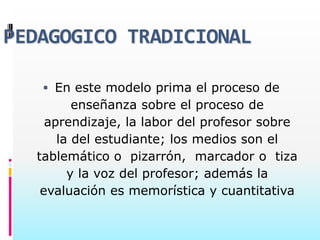PEDAGOGICO TRADICIONAL

    En este modelo prima el proceso de
         enseñanza sobre el proceso de
    aprendizaje, la labor del profesor sobre
      la del estudiante; los medios son el
  tablemático o pizarrón, marcador o tiza
        y la voz del profesor; además la
   evaluación es memorística y cuantitativa
 