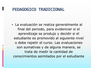 PEDAGOGICO TRADICIONAL


 La evaluación se realiza generalmente al
   final del periodo, para evidenciar si el
   aprendizaje se produjo y decidir si el
estudiante es promovido al siguiente nivel
 o debe repetir el curso. Las evaluaciones
  son sumativas y de alguna manera, se
        trata de medir la cantidad de
conocimientos asimilados por el estudiante
 