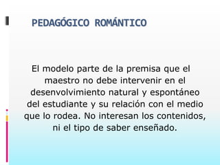 PEDAGÓGICO ROMÁNTICO



  El modelo parte de la premisa que el
     maestro no debe intervenir en el
  desenvolvimiento natural y espontáneo
 del estudiante y su relación con el medio
que lo rodea. No interesan los contenidos,
       ni el tipo de saber enseñado.
 
