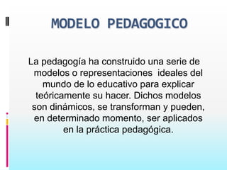 MODELO PEDAGOGICO

La pedagogía ha construido una serie de
 modelos o representaciones ideales del
    mundo de lo educativo para explicar
  teóricamente su hacer. Dichos modelos
 son dinámicos, se transforman y pueden,
 en determinado momento, ser aplicados
         en la práctica pedagógica.
 