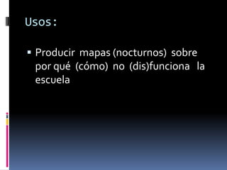 Usos:

 Producir mapas (nocturnos) sobre
 por qué (cómo) no (dis)funciona la
 escuela
 
