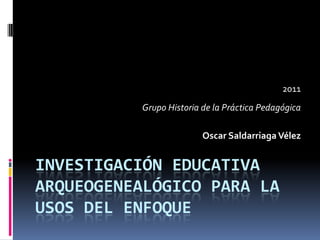 2011
          Grupo Historia de la Práctica Pedagógica

                         Oscar Saldarriaga Vélez


INVESTIGACIÓN EDUCATIVA
ARQUEOGENEALÓGICO PARA LA
USOS DEL ENFOQUE
 