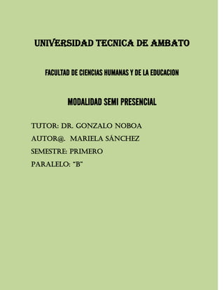 UNIVERSIDAD TECNICA DE AMBATO


   FACULTAD DE CIENCIAS HUMANAS Y DE LA EDUCACION


          MODALIDAD SEMI PRESENCIAL

TUTOR: Dr. GONZALO NOBOA
AUTOR@. MARIELA SÁNCHEZ
SEMESTRE: PRIMERO
PARALELO: “B”
 