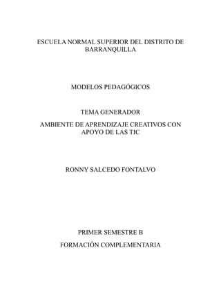 ESCUELA NORMAL SUPERIOR DEL DISTRITO DE
            BARRANQUILLA




         MODELOS PEDAGÓGICOS


           TEMA GENERADOR
AMBIENTE DE APRENDIZAJE CREATIVOS CON
          APOYO DE LAS TIC




       RONNY SALCEDO FONTALVO




          PRIMER SEMESTRE B
      FORMACIÓN COMPLEMENTARIA
 