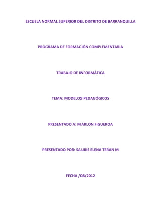 ESCUELA NORMAL SUPERIOR DEL DISTRITO DE BARRANQUILLA




     PROGRAMA DE FORMACIÓN COMPLEMENTARIA




              TRABAJO DE INFORMÁTICA




            TEMA: MODELOS PEDAGÓGICOS




          PRESENTADO A: MARLON FIGUEROA




       PRESENTADO POR: SAURIS ELENA TERAN M




                   FECHA /08/2012
 