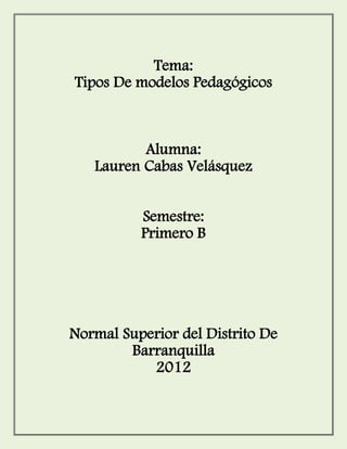 Tema:
Tipos De modelos Pedagógicos



          Alumna:
   Lauren Cabas Velásquez


          Semestre:
          Primero B




Normal Superior del Distrito De
        Barranquilla
           2012
 