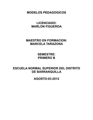 MODELOS PEDAGOGICOS


           LICENCIADO:
         MARLON FIGUEROA



       MAESTRO EN FORMACION:
         MARCELA TARAZONA


             SEMESTRE:
             PRIMERO B


ESCUELA NORMAL SUPERIOR DEL DISTRITO
          DE BARRANQUILLA

           AGOSTO-03-2012
 