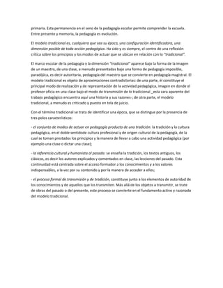 primaria. Esta permanencia en el seno de la pedagogía escolar permite comprender la escuela.
Entre presente y memoria, la pedagogía es evolución.

El modelo tradicional es, cualquiera que sea su época, una configuración identificadora, una
dimensión posible de toda acción pedagógica. Ha sido y es siempre, el centro de una reflexión
crítica sobre los principios y los modos de actuar que se ubican en relación con lo "tradicional".

El marco escolar de la pedagogía y la dimensión "tradicional" aparece bajo la forma de la imagen
de un maestro, de una clase, a menudo presentadas bajo una forma de pedagogía imposible,
paradójica, es decir autoritaria, pedagogía del maestro que se convierte en pedagogía magistral. El
modelo tradicional es objeto de aproximaciones contradictorias: de una parte, él constituye el
principal modo de realización y de representación de la actividad pedagógica, imagen en donde el
profesor oficia en una clase bajo el modo de transmisión de lo tradicional _esta cara aparente del
trabajo pedagógico encuentra aquí una historia y sus razones-; de otra parte, el modelo
tradicional, a menudo es criticado y puesto en tela de juicio.

Con el término tradicional se trata de identificar una época, que se distingue por la presencia de
tres polos característicos:

- el conjunto de modos de actuar en pedagogía producto de una tradición: la tradición y la cultura
pedagógica, en el doble sentidode cultura profesional y de origen cultural de la pedagogía, de la
cual se toman prestados los principios y la manera de llevar a cabo una actividad pedagógica (por
ejemplo una clase o dictar una clase);

- la referencia cultural y humanista al pasado: se enseña la tradición, los textos antiguos, los
clásicos, es decir los autores explicados y comentados en clase, las lecciones del pasado. Esta
continuidad está centrada sobre el acceso formador a los conocimientos y a los valores
indispensables, a la vez por su contenido y por la manera de acceder a ellos;

- el proceso formal de transmisión y de tradición, constituye junto a los elementos de autoridad de
los conocimientos y de aquellos que los transmiten. Más allá de los objetos a transmitir, se trate
de obras del pasado o del presente, este proceso se convierte en el fundamento activo y razonado
del modelo tradicional.
 