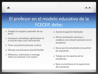 El profesor en el modelo educativo de la
FCECEP, debe:
 Trabajar en equipo y aprender de sus
pares
 Incorporar actividades significativas en
el aula de clase y por fuera de ella.
 Tiene una práctica docente creativa
 Maneja una estructura mental flexible
 Reflexiona, sistematiza e investiga
sobre sus procesos y los mejora
 Asume el papel de facilitador
 Ofrece orientación continua y
establece una relación personal con el
estudiante
 Busca que los estudiantes encuentren
las respuestas
 Trabaja con los aportes de los
estudiantes
 Basa su enseñanza en la experiencia
del estudiante
 