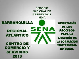SERVICIO
NACIONAL DE
APRENDIZAJE
SENA
ORIENTACIÓN
DE LOS
PROCESOS
PARA LA
EJECUCIÓN DE
LA FORMACIÓN
PROFESIONAL
INTEGRAL
BARRANQUILLA
REGIONAL
ATLANTICO
CENTRO DE
COMERCIO Y
SERVICIOS
2013
 