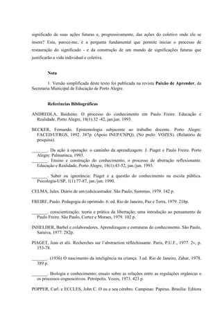 significado de suas ações futuras e, progressivamente, das ações do coletivo onde ele se
insere? Esta, parece-me, é a pergunta fundamental que permite iniciar o processo de
restauração do significado - e da construção de um mundo de significações futuras que
justificarão a vida individual e coletiva.
Nota
1. Versão simplificada deste texto foi publicada na revista Paixão de Aprender, da
Secretaria Municipal de Educação de Porto Alegre.
Referências Bibliográficas
ANDREOLA, Baiduíno. O processo do conhecimento em Paulo Freire. Educação e
Realidade. Porto Alegre, 18(1):32 -42, jan.jun. 1993.
BECKER, Fernando. Epistemologia subjacente ao trabalho docente. Porto Alegre:
FACED/UFRGS, 1992. 387p. (Apoio INEP/CNPQ). (No prelo: VOZES). (Relatório de
pesquisa).
_______. Da ação à operação: o caminho da aprendizagem: J. Piaget e Paulo Freire. Porto
Alegre: Palmarinca, 1993.
_______. Ensino e construção do conhecimento; o processo de abstração reflexionante.
Educação e Realidade, Porto Alegre, 18(1):43-52, jan./jun. 1993.
_______. Saber ou ignorância: Piaget e a questão do conhecimento na escola pública.
Psicologia-USP, 1(1):77-87, jan./jun. 1990.
CELMA, Jules. Diário de um (edu)castrador. São Paulo, Summus, 1979. 142 p.
FREIRE, Paulo. Pedagogia do oprimido. 6. ed. Rio de Janeiro, Paz e Terra, 1979. 218p.
_______. conscientização; teoria e prática da libertação; uma introdução ao pensamento de
Paulo Freire. São Paulo, Cortez e Moraes, 1979. 102 p.
INHELDER, Barbel e colaboradores. Aprendizagem e estruturas do conhecimento. São Paulo,
Saraiva, 1977. 282p.
PIAGET, Jean et alii. Recherches sur l’abstraction réfléchissante. Paris, P.U.F., 1977. 2v, p.
153-78.
_______. (1936) O nascimento da inteligência na criança. 3.ed. Rio de Janeiro, Zahar, 1978.
389 p.
_______. Biologia e conhecimento; ensaio sobre as relações entre as regulações orgânicas e
os processos cognoscitivos. Petrópolis. Vozes, 1973. 423 p.
POPPER, Carl. e ECCLES, John C. O eu e seu cérebro. Campinas: Papirus. Brasília: Editora
 