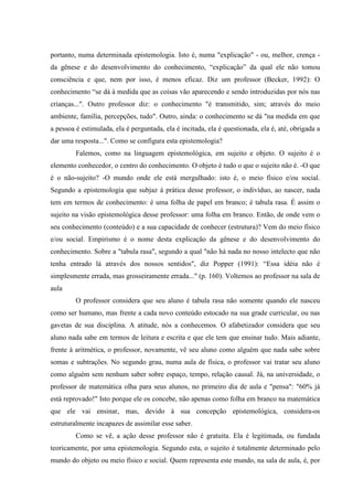 portanto, numa determinada epistemologia. Isto é, numa "explicação" - ou, melhor, crença -
da gênese e do desenvolvimento do conhecimento, “explicação” da qual ele não tomou
consciência e que, nem por isso, é menos eficaz. Diz um professor (Becker, 1992): O
conhecimento “se dá à medida que as coisas vão aparecendo e sendo introduzidas por nós nas
crianças...". Outro professor diz: o conhecimento "é transmitido, sim; através do meio
ambiente, família, percepções, tudo". Outro, ainda: o conhecimento se dá "na medida em que
a pessoa é estimulada, ela é perguntada, ela é incitada, ela é questionada, ela é, até, obrigada a
dar uma resposta...". Como se configura esta epistemologia?
Falemos, como na linguagem epistemológica, em sujeito e objeto. O sujeito é o
elemento conhecedor, o centro do conhecimento. O objeto é tudo o que o sujeito não é. -O que
é o não-sujeito? -O mundo onde ele está mergulhado: isto é, o meio físico e/ou social.
Segundo a epistemologia que subjaz à prática desse professor, o indivíduo, ao nascer, nada
tem em termos de conhecimento: é uma folha de papel em branco; é tabula rasa. É assim o
sujeito na visão epistemológica desse professor: uma folha em branco. Então, de onde vem o
seu conhecimento (conteúdo) e a sua capacidade de conhecer (estrutura)? Vem do meio físico
e/ou social. Empirismo é o nome desta explicação da gênese e do desenvolvimento do
conhecimento. Sobre a "tabula rasa", segundo a qual "não há nada no nosso intelecto que não
tenha entrado lá através dos nossos sentidos", diz Popper (1991): “Essa idéia não é
simplesmente errada, mas grosseiramente errada..." (p. 160). Voltemos ao professor na sala de
aula
O professor considera que seu aluno é tabula rasa não somente quando ele nasceu
como ser humano, mas frente a cada novo conteúdo estocado na sua grade curricular, ou nas
gavetas de sua disciplina. A atitude, nós a conhecemos. O afabetizador considera que seu
aluno nada sabe em termos de leitura e escrita e que ele tem que ensinar tudo. Mais adiante,
frente à aritmética, o professor, novamente, vê seu aluno como alguém que nada sabe sobre
somas e subtrações. No segundo grau, numa aula de física, o professor vai tratar seu aluno
como alguém sem nenhum saber sobre espaço, tempo, relação causal. Já, na universidade, o
professor de matemática olha para seus alunos, no primeiro dia de aula e "pensa": "60% já
está reprovado!" Isto porque ele os concebe, não apenas como folha em branco na matemática
que ele vai ensinar, mas, devido à sua concepção epistemológica, considera-os
estruturalmente incapazes de assimilar esse saber.
Como se vê, a ação desse professor não é gratuita. Ela é legitimada, ou fundada
teoricamente, por uma epistemologia. Segundo esta, o sujeito é totalmente determinado pelo
mundo do objeto ou meio físico e social. Quem representa este mundo, na sala de aula, é, por
 