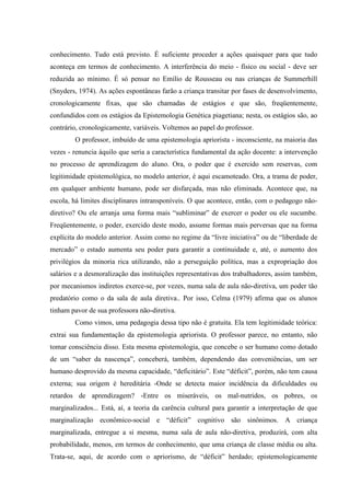 conhecimento. Tudo está previsto. É suficiente proceder a ações quaisquer para que tudo
aconteça em termos de conhecimento. A interferência do meio - físico ou social - deve ser
reduzida ao mínimo. É só pensar no Emílio de Rousseau ou nas crianças de Summerhill
(Snyders, 1974). As ações espontâneas farão a criança transitar por fases de desenvolvimento,
cronologicamente fixas, que são chamadas de estágios e que são, freqüentemente,
confundidos com os estágios da Epistemologia Genética piagetiana; nesta, os estágios são, ao
contrário, cronologicamente, variáveis. Voltemos ao papel do professor.
O professor, imbuído de uma epistemologia apriorista - inconsciente, na maioria das
vezes - renuncia àquilo que seria a característica fundamental da ação docente: a intervenção
no processo de aprendizagem do aluno. Ora, o poder que é exercido sem reservas, com
legitimidade epistemológica, no modelo anterior, é aqui escamoteado. Ora, a trama de poder,
em qualquer ambiente humano, pode ser disfarçada, mas não eliminada. Acontece que, na
escola, há limites disciplinares intransponíveis. O que acontece, então, com o pedagogo não-
diretivo? Ou ele arranja uma forma mais “subliminar” de exercer o poder ou ele sucumbe.
Freqüentemente, o poder, exercido deste modo, assume formas mais perversas que na forma
explícita do modelo anterior. Assim como no regime da “livre iniciativa” ou de “liberdade de
mercado” o estado aumenta seu poder para garantir a continuidade e, até, o aumento dos
privilégios da minoria rica utilizando, não a perseguição política, mas a expropriação dos
salários e a desmoralização das instituições representativas dos trabalhadores, assim também,
por mecanismos indiretos exerce-se, por vezes, numa sala de aula não-diretiva, um poder tão
predatório como o da sala de aula diretiva.. Por isso, Celma (1979) afirma que os alunos
tinham pavor de sua professora não-diretiva.
Como vimos, uma pedagogia dessa tipo não é gratuita. Ela tem legitimidade teórica:
extrai sua fundamentação da epistemologia apriorista. O professor parece, no entanto, não
tomar consciência disso. Esta mesma epistemologia, que concebe o ser humano como dotado
de um “saber da nascença”, conceberá, também, dependendo das conveniências, um ser
humano desprovido da mesma capacidade, “deficitário”. Este “déficit”, porém, não tem causa
externa; sua origem é hereditária -Onde se detecta maior incidência da dificuldades ou
retardos de aprendizagem? -Entre os miseráveis, os mal-nutridos, os pobres, os
marginalizados... Está, aí, a teoria da carência cultural para garantir a interpretação de que
marginalização econômico-social e “déficit” cognitivo são sinônimos. A criança
marginalizada, entregue a si mesma, numa sala de aula não-diretiva, produzirá, com alta
probabilidade, menos, em termos de conhecimento, que uma criança de classe média ou alta.
Trata-se, aqui, de acordo com o apriorismo, de “déficit” herdado; epistemologicamente
 
